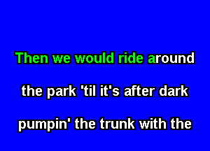 Then we would ride around
the park 'til it's after dark

pumpin' the trunk with the