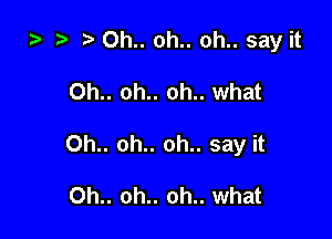 za ? 0h.. oh.. oh.. say it

0h.. oh.. oh.. what

0h.. oh.. oh.. say it

Oh.. oh.. oh.. what