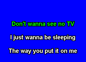 Don't wanna see no TV

ljust wanna be sleeping

The way you put it on me