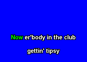 Now er'body in the club

gettin' tipsy