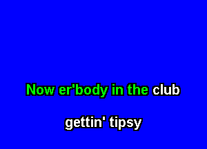 Now er'body in the club

gettin' tipsy