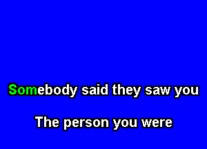 Somebody said they saw you

The person you were