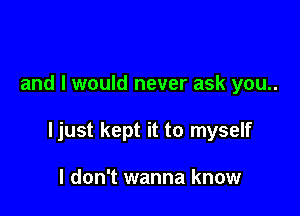 and I would never ask you..

ljust kept it to myself

I don't wanna know