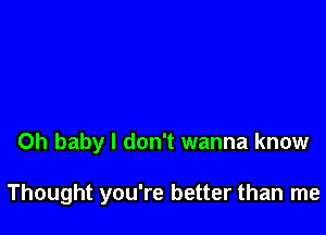 Oh baby I don't wanna know

Thought you're better than me