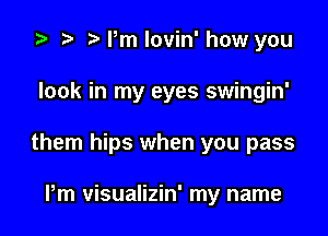 '9 .w. t'rmlovin'how you

look in my eyes swingin'

them hips when you pass

Pm visualizin' my name