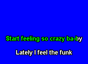 Start feeling so crazy ba-by

Lately I feel the funk