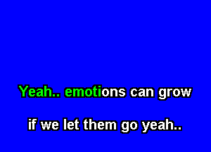 Yeah.. emotions can grow

if we let them go yeah..