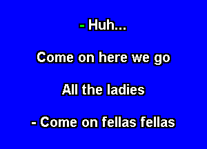 - Huh...

Come on here we go

All the ladies

- Come on fellas fellas