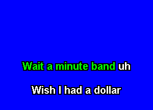 Wait a minute band uh

Wish I had a dollar