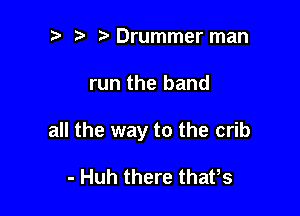 e e e Drummer man

run the hand

all the way to the crib

- Huh there thatts