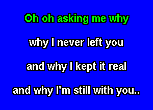 Oh oh asking me why
why I never left you

and why I kept it real

and why Pm still with you..