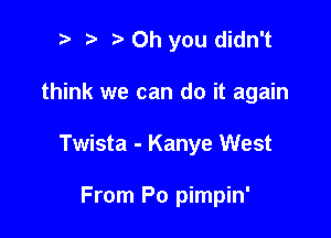 t' Oh you didn't

think we can do it again

Twista - Kanye West

From Po pimpin'
