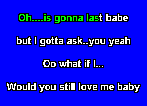 Oh....is gonna last babe
but I gotta ask..you yeah

00 what if I...

Would you still love me baby