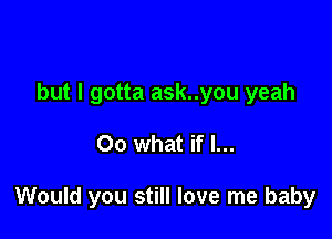 but I gotta ask..you yeah

00 what if I...

Would you still love me baby