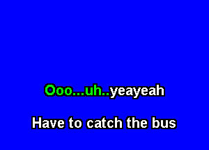 Ooo...uh..yeayeah

Have to catch the bus