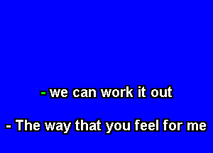 - we can work it out

- The way that you feel for me