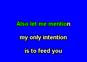 Also let me mention

my only intention

is to feed you
