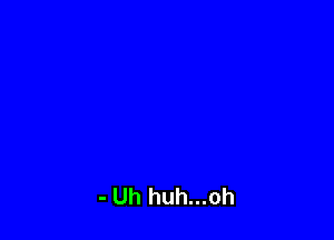 - Uh huh...oh
