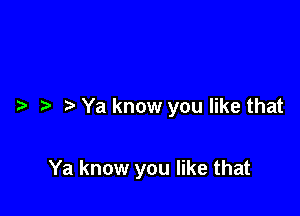 ?a Ya know you like that

Ya know you like that