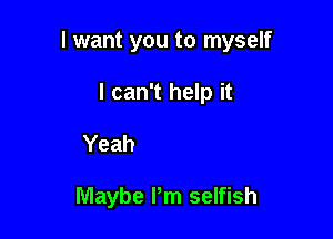 Yeah

Maybe I'm selfish