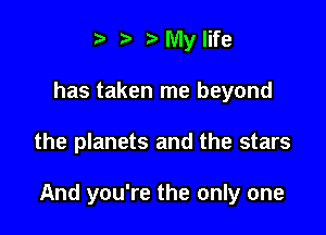 t' t' My life
has taken me beyond

the planets and the stars

And you're the only one