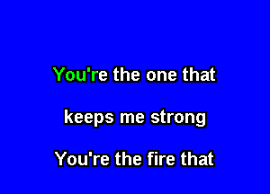 You're the one that

keeps me strong

You're the fire that