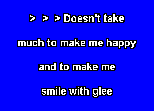 r t fa Doesn't take

much to make me happy

and to make me

smile with glee