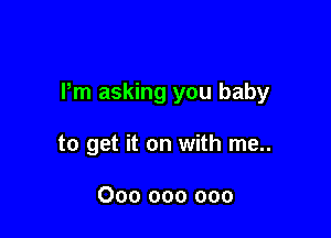 Pm asking you baby

to get it on with me..

000 000 000