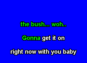 the bush... woh..

Gonna get it on

right now with you baby