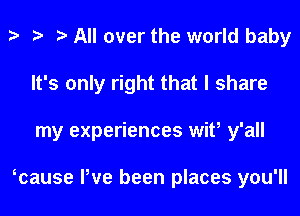 t t t All over the world baby
It's only right that I share
my experiences wit, y'all

tcause Pve been places you'll