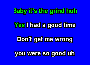 Baby it's the grind huh
Yes I had a good time

Don't get me wrong

you were so good uh