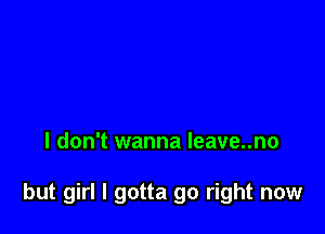 I don't wanna leave..no

but girl I gotta go right now