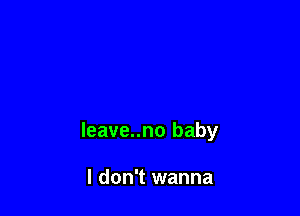 leave..no baby

I don't wanna