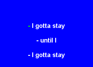 - I gotta stay

- until I

- I gotta stay