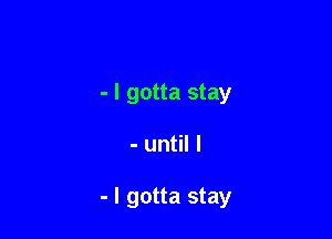 - I gotta stay

- until I

- I gotta stay
