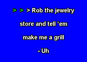 '5 t' Rob the jewelry

store and tell em

make me a grill

-Uh