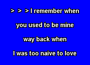 I remember when

you used to be mine

way back when

I was too naive to love