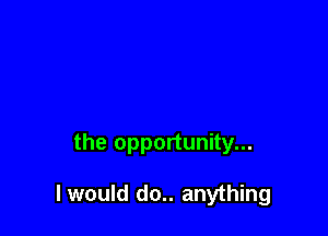 the opportunity...

I would do.. anything