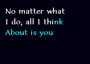 No matter wh at

I do, all I think

About is you