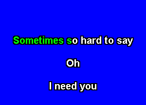 Sometimes so hard to say

Oh

I need you