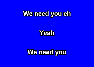 We need you eh

Yeah

We need you