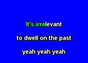lt's.irrelevant

to dwell on the past

yeah yeah yeah