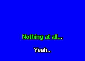 Nothing at all...

Yeah..
