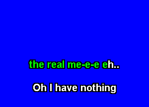 the real me-e-e eh..

Oh I have nothing