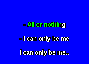 - All or nothing

- I can only be me

I can only be me..
