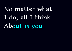 No matter wh at

I do, all I think

About is you