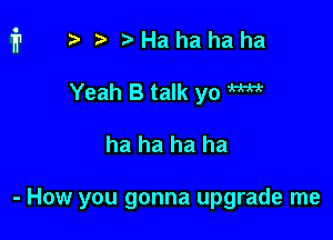 ?) Ha ha ha ha
Yeah B talk yo W

ha ha ha ha

- How you gonna upgrade me