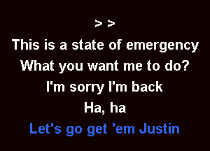 ?'

This is a state of emergency
What you want me to do?

I'm sorry I'm back
Ha, ha