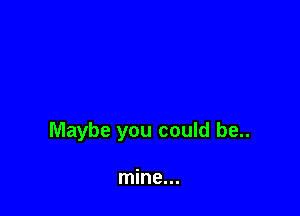 Maybe you could be..

mine...