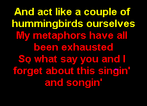 And act like a couple of
hummingbirds ourselves
My metaphors have all
been exhausted
So what say you and I
forget about this singin'
and songin'